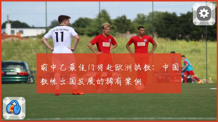 前中乙最佳门将赴欧洲执教：中国教练出国发展的稀有案例