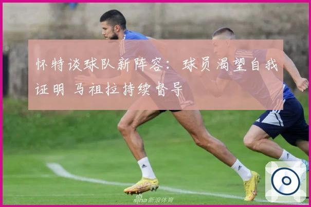 怀特谈球队新阵容：球员渴望自我证明 马祖拉持续督导