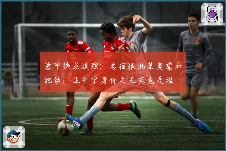 意甲热点追踪:名宿狠批莱奥需加把劲,亚平宁身价之王究竟是谁
