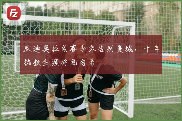 瓜迪奥拉或赛季末告别曼城，十年执教生涯将画句号