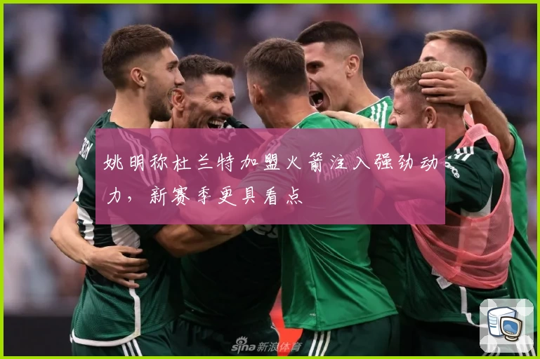 姚明称杜兰特加盟火箭注入强劲动力,新赛季更具看点
