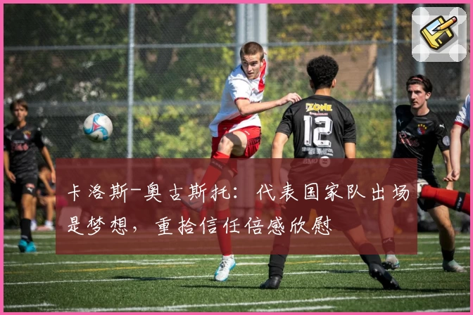 卡洛斯-奥古斯托：代表国家队出场是梦想，重拾信任倍感欣慰