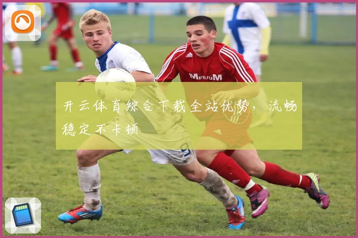 开云体育综合下载全站优势，流畅稳定不卡顿