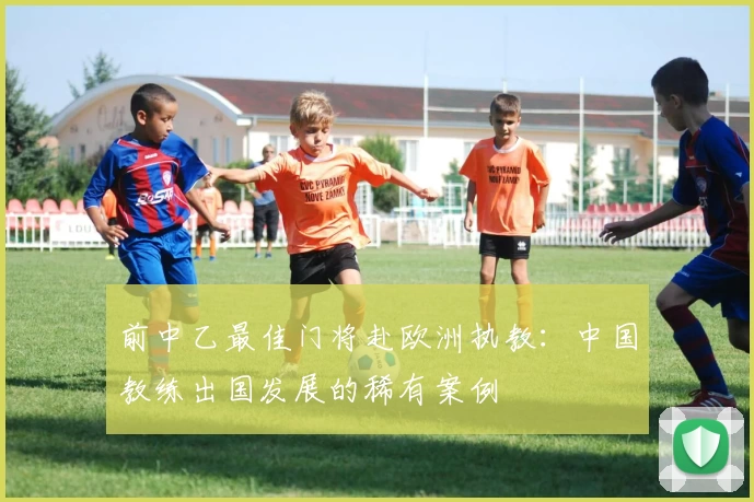 前中乙最佳门将赴欧洲执教：中国教练出国发展的稀有案例