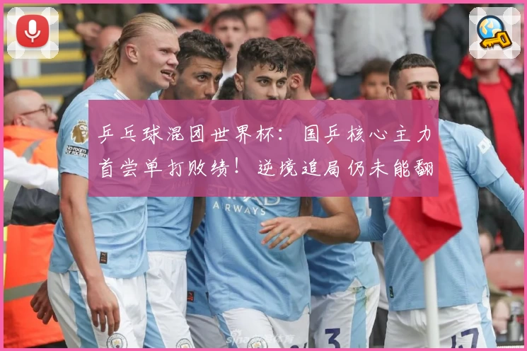 乒乓球混团世界杯：国乒核心主力首尝单打败绩！逆境追局仍未能翻盘