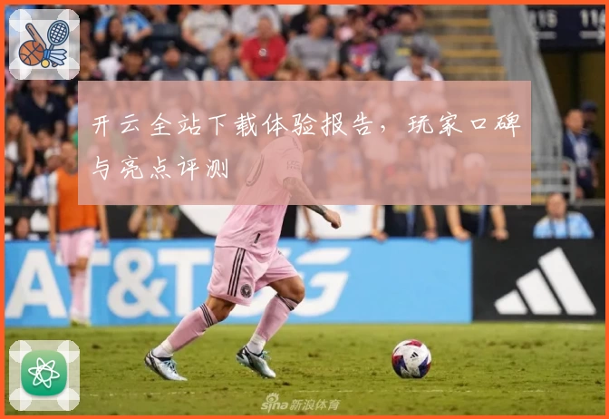 开云全站下载体验报告，玩家口碑与亮点评测