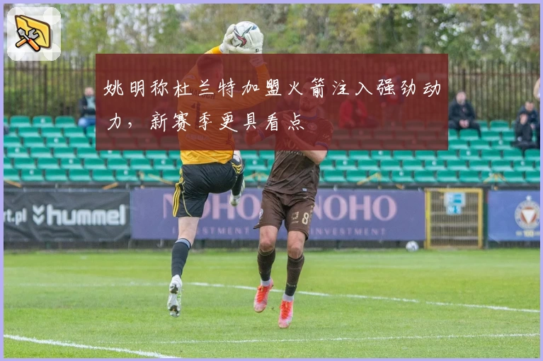 姚明称杜兰特加盟火箭注入强劲动力,新赛季更具看点