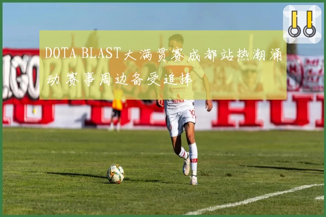 DOTA BLAST大满贯赛成都站热潮涌动 赛事周边备受追捧