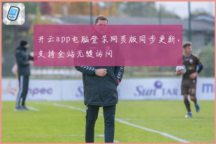 开云app电脑登录网页版同步更新，支持全站无缝访问