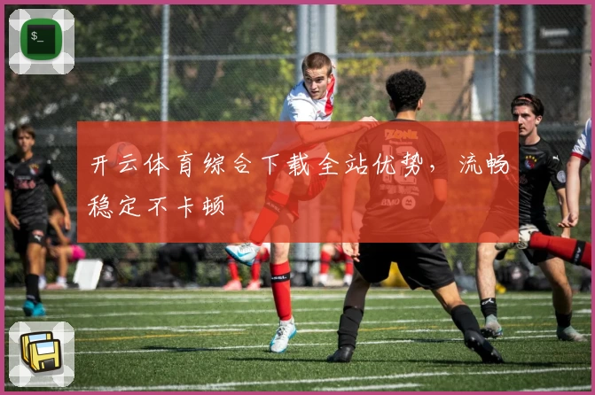 开云体育综合下载全站优势，流畅稳定不卡顿